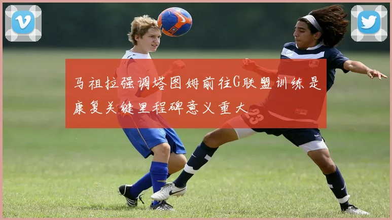 马祖拉强调塔图姆前往G联盟训练是康复关键里程碑意义重大