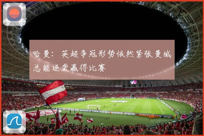 哈曼：英超争冠形势依然紧张曼城总能逆袭赢得比赛