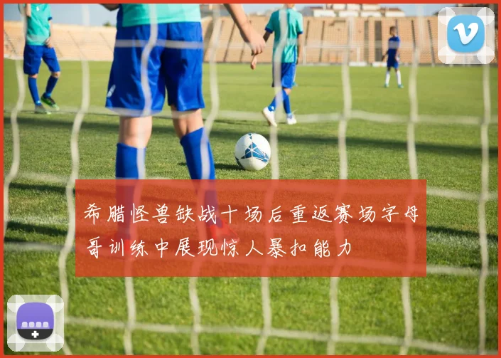 希腊怪兽缺战十场后重返赛场字母哥训练中展现惊人暴扣能力
