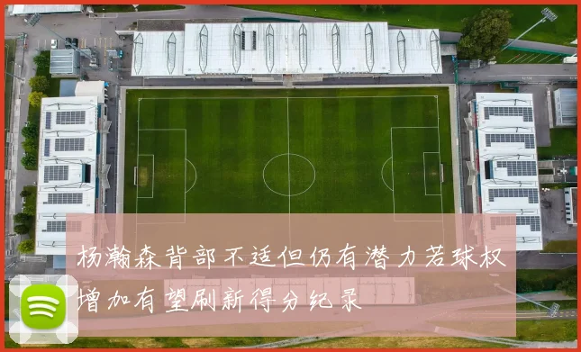 杨瀚森背部不适但仍有潜力若球权增加有望刷新得分纪录