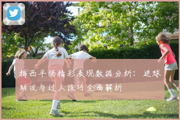 梅西半场精彩表现数据分析：进球助攻与过人技巧全面解析