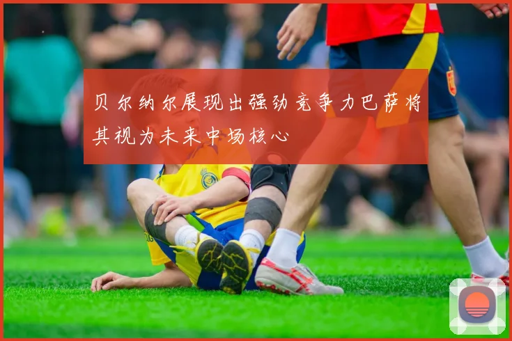 贝尔纳尔展现出强劲竞争力巴萨将其视为未来中场核心