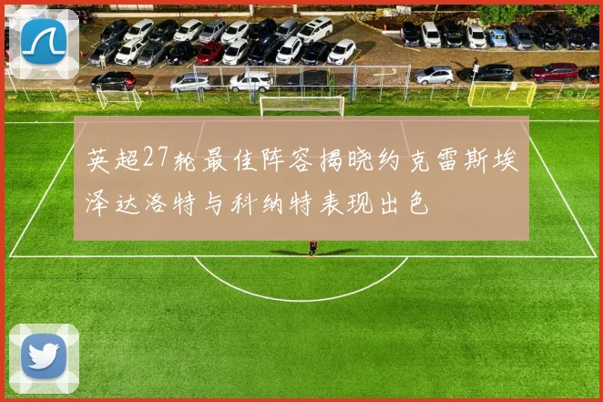 英超27轮最佳阵容揭晓约克雷斯埃泽达洛特与科纳特表现出色