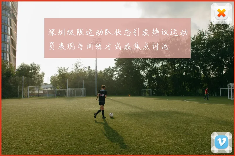 深圳极限运动队状态引发热议运动员表现与训练方式成焦点讨论