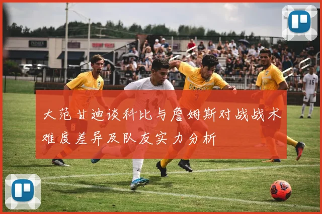 大范甘迪谈科比与詹姆斯对战战术难度差异及队友实力分析