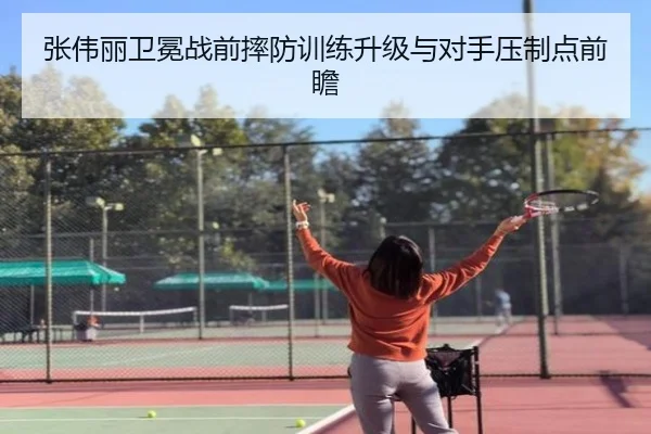 张伟丽卫冕战前摔防训练升级与对手压制点前瞻