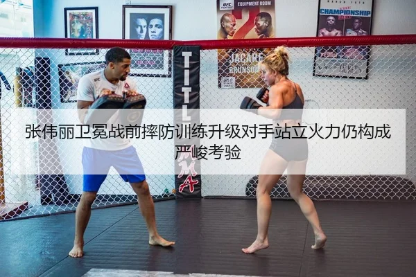 张伟丽卫冕战前摔防训练升级对手站立火力仍构成严峻考验