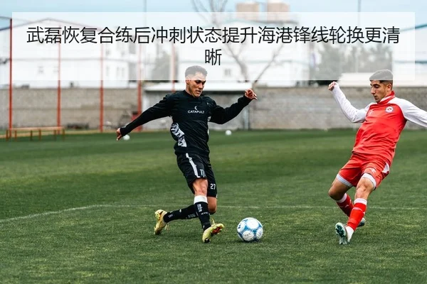 武磊恢复合练后冲刺状态提升海港锋线轮换更清晰