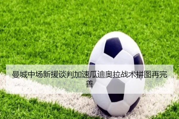 曼城中场新援谈判加速瓜迪奥拉战术拼图再完善