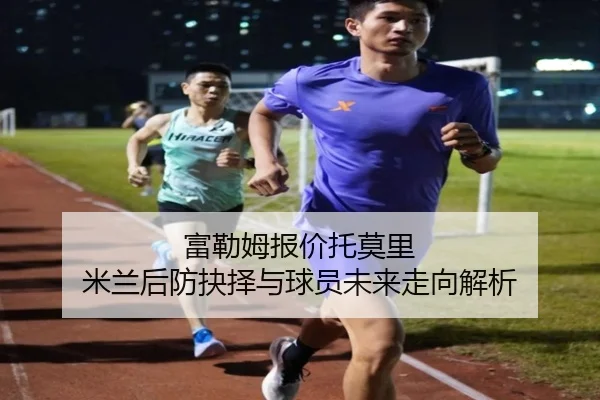 富勒姆报价托莫里 米兰后防抉择与球员未来走向解析