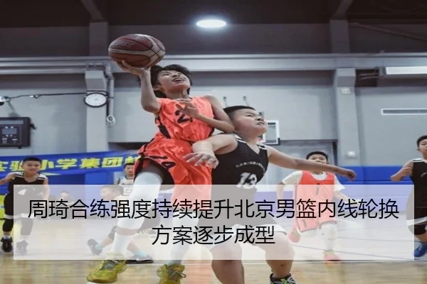 周琦合练强度持续提升北京男篮内线轮换方案逐步成型